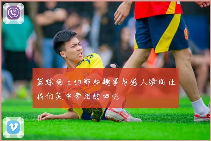 篮球场上的那些趣事与感人瞬间让我们笑中带泪的回忆