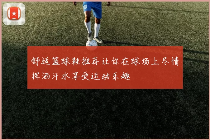 舒适篮球鞋推荐让你在球场上尽情挥洒汗水享受运动乐趣