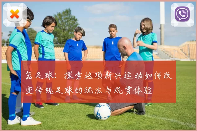 笼足球：探索这项新兴运动如何改变传统足球的玩法与观赏体验