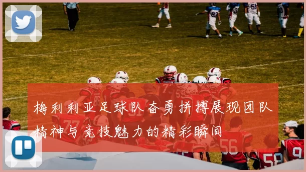 梅利利亚足球队奋勇拼搏展现团队精神与竞技魅力的精彩瞬间