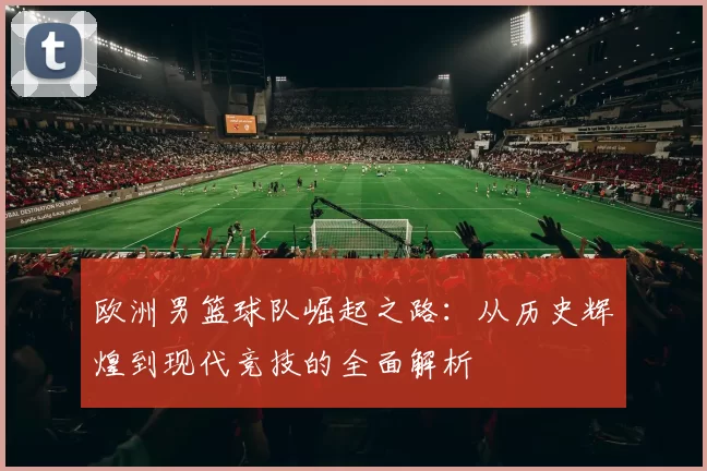 欧洲男篮球队崛起之路：从历史辉煌到现代竞技的全面解析