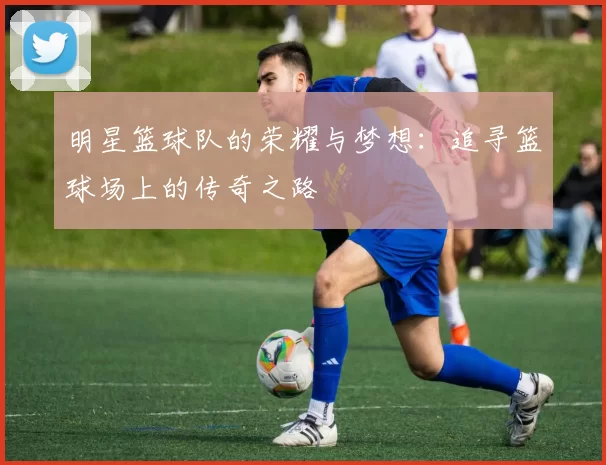 明星篮球队的荣耀与梦想：追寻篮球场上的传奇之路