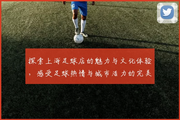 探索上海足球店的魅力与文化体验，感受足球热情与城市活力的完美结合